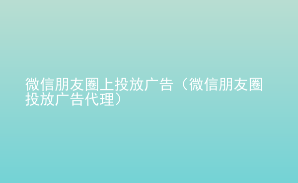  微信朋友圈上投放廣告（微信朋友圈投放廣告代理）