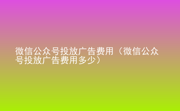  微信公众号投放广告费用（微信公众号投放广告费用多少）