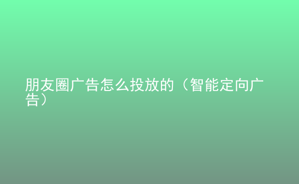  朋友圈廣告怎么投放的（智能定向廣告）