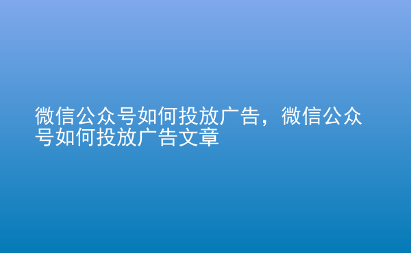  微信公眾號如何投放廣告，微信公眾號如何投放廣告文章