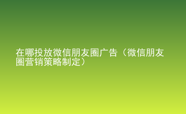  在哪投放微信朋友圈广告（微信朋友圈营销策略制定）