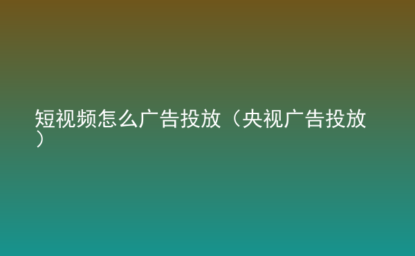  短視頻怎么廣告投放（央視廣告投放）