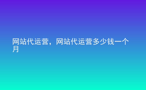  網(wǎng)站代運營，網(wǎng)站代運營多少錢一個月