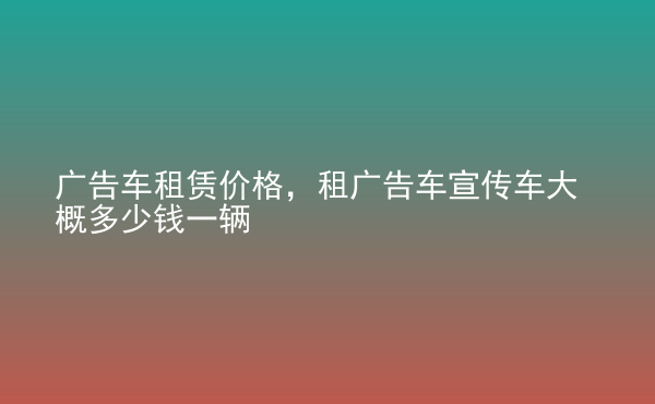  廣告車租賃價格，租廣告車宣傳車大概多少錢一輛