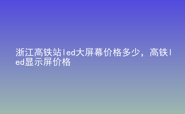  浙江高鐵站led大屏幕價(jià)格多少，高鐵led顯示屏價(jià)格