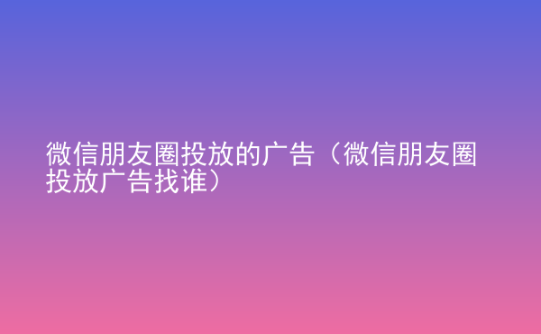  微信朋友圈投放的廣告（微信朋友圈投放廣告找誰）