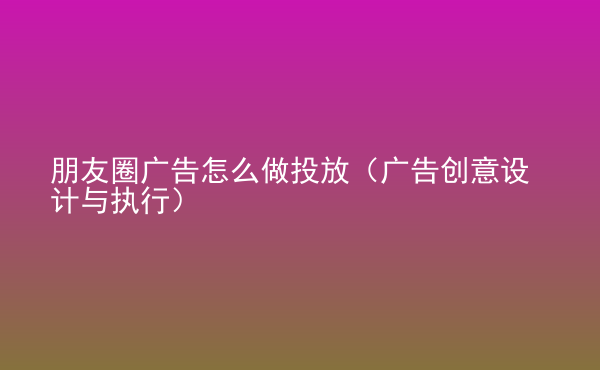  朋友圈广告怎么做投放（广告创意设计与执行）