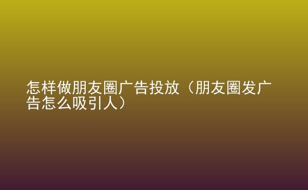  怎樣做朋友圈廣告投放（朋友圈發(fā)廣告怎么吸引人）