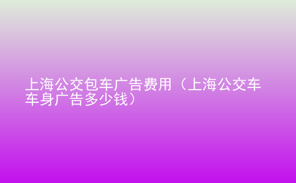  上海公交包車廣告費用（上海公交車車身廣告多少錢）