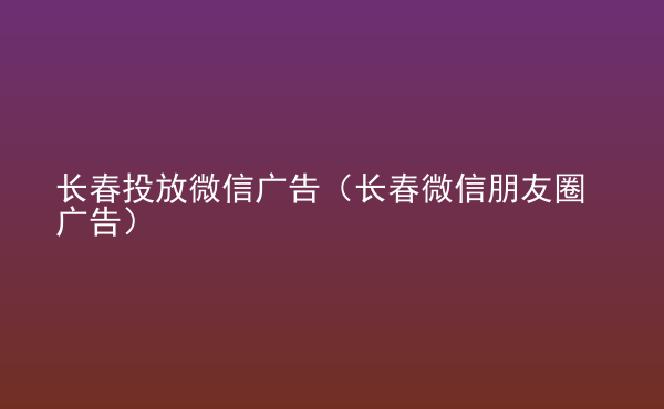  長(zhǎng)春投放微信廣告（長(zhǎng)春微信朋友圈廣告）