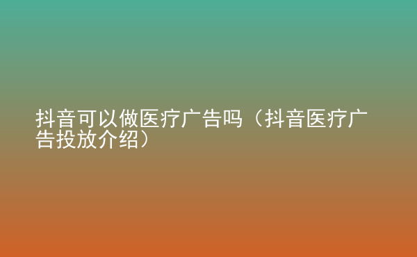  抖音可以做醫(yī)療廣告嗎（抖音醫(yī)療廣告投放介紹）