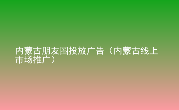  內蒙古朋友圈投放廣告（內蒙古線上市場推廣）