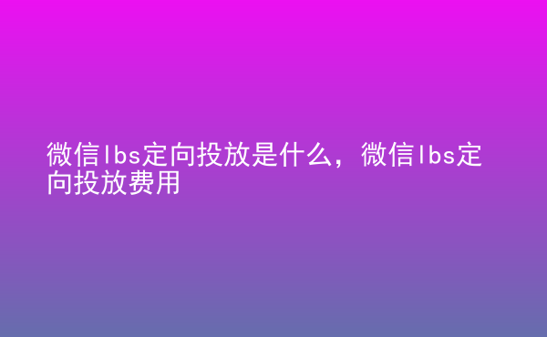  微信lbs定向投放是什么，微信lbs定向投放費(fèi)用