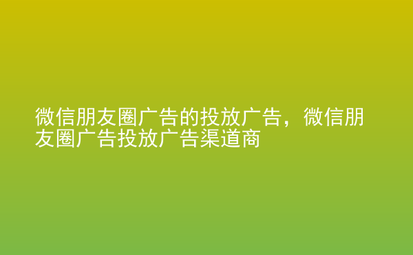  微信朋友圈廣告的投放廣告，微信朋友圈廣告投放廣告渠道商