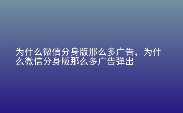  為什么微信分身版那么多廣告，為什么微信分身版那么多廣告彈出