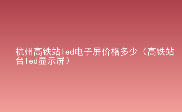  杭州高鐵站led電子屏價(jià)格多少（高鐵站臺(tái)led顯示屏）