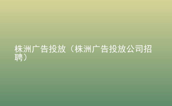  株洲廣告投放（株洲廣告投放公司招聘）