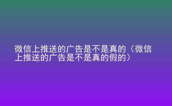  微信上推送的廣告是不是真的（微信上推送的廣告是不是真的假的）