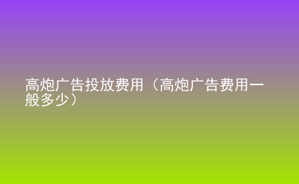  高炮廣告投放費用（高炮廣告費用一般多少）