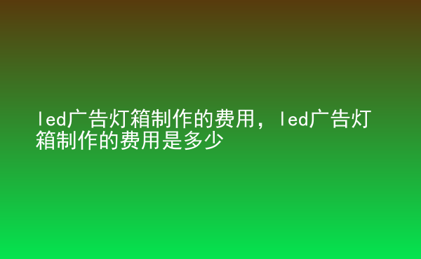  led廣告燈箱制作的費用，led廣告燈箱制作的費用是多少