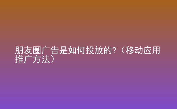  朋友圈廣告是如何投放的?（移動(dòng)應(yīng)用推廣方法）