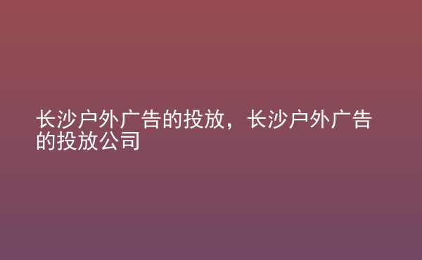  長沙戶外廣告的投放，長沙戶外廣告的投放公司