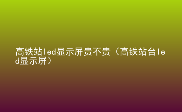  高鐵站led顯示屏貴不貴（高鐵站臺(tái)led顯示屏）