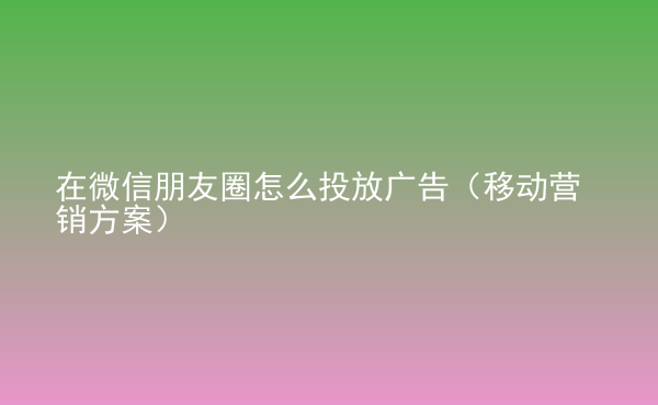  在微信朋友圈怎么投放廣告（移動(dòng)營(yíng)銷(xiāo)方案）