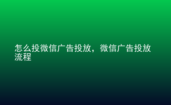  怎么投微信廣告投放，微信廣告投放流程