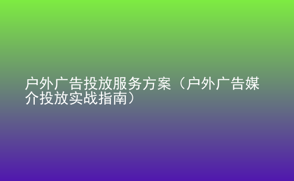  戶外廣告投放服務方案（戶外廣告媒介投放實戰(zhàn)指南）