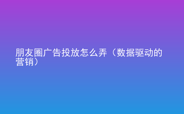  朋友圈廣告投放怎么弄（數據驅動的營銷）