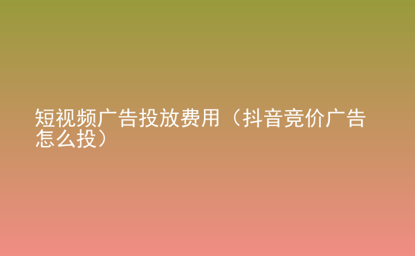  短視頻廣告投放費用（抖音競價廣告怎么投）