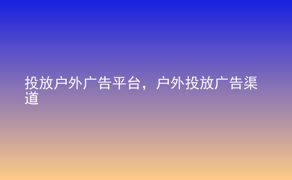  投放戶外廣告平臺(tái)，戶外投放廣告渠道