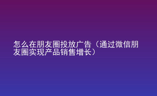  怎么在朋友圈投放廣告（通過微信朋友圈實(shí)現(xiàn)產(chǎn)品銷售增長(zhǎng)）