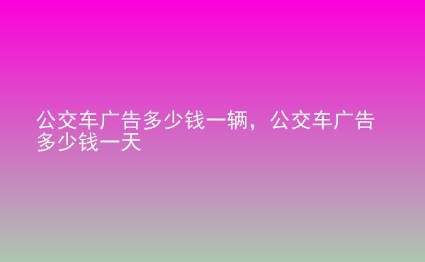  公交車廣告多少錢一輛，公交車廣告多少錢一天