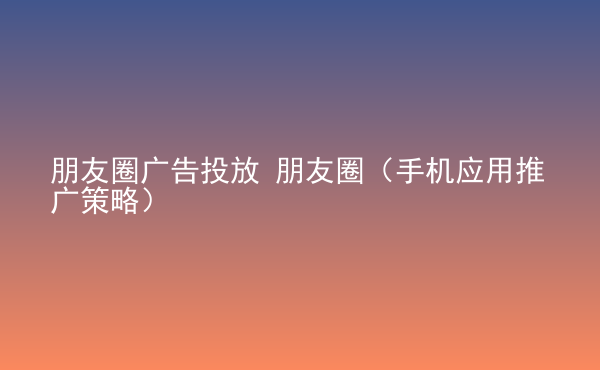  朋友圈廣告投放 朋友圈（手機(jī)應(yīng)用推廣策略）