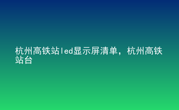  杭州高鐵站led顯示屏清單，杭州高鐵站臺(tái)