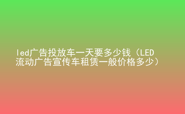  led廣告投放車一天要多少錢（LED流動(dòng)廣告宣傳車租賃一般價(jià)格多少）