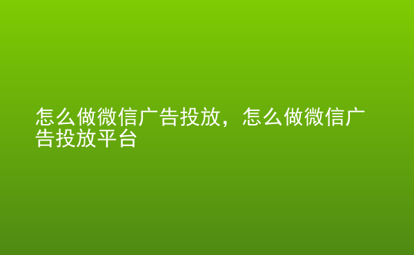  怎么做微信广告投放，怎么做微信广告投放平台