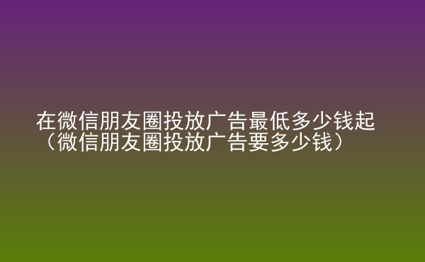  在微信朋友圈投放廣告最低多少錢起（微信朋友圈投放廣告要多少錢）