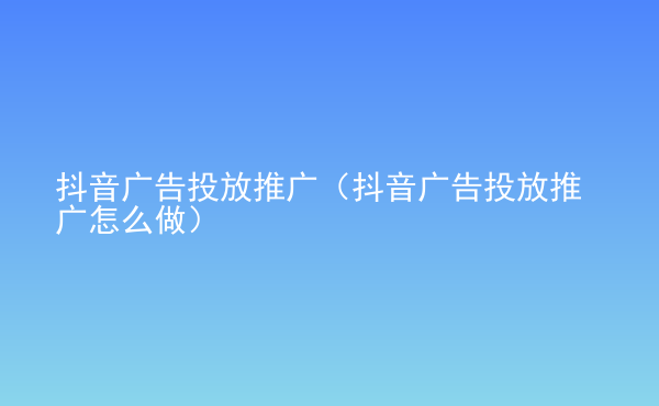  抖音廣告投放推廣（抖音廣告投放推廣怎么做）