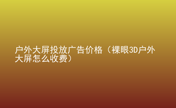  戶外大屏投放廣告價(jià)格（裸眼3D戶外大屏怎么收費(fèi)）