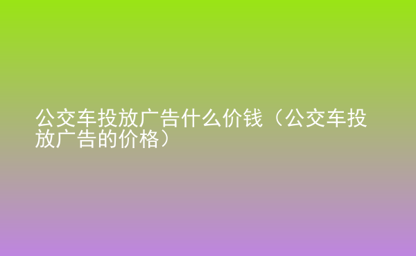  公交車投放廣告什么價錢（公交車投放廣告的價格）