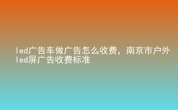  led廣告車做廣告怎么收費，南京市戶外led屏廣告收費標準