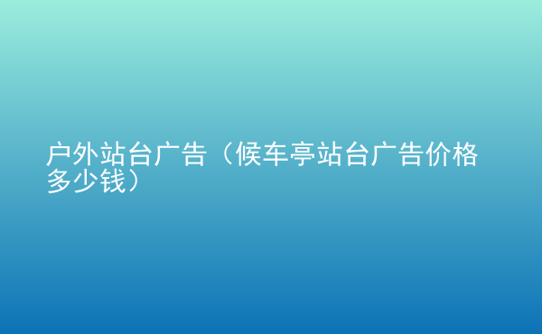  戶外站臺廣告（候車亭站臺廣告價(jià)格多少錢）