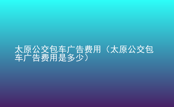  太原公交包車廣告費用（太原公交包車廣告費用是多少）