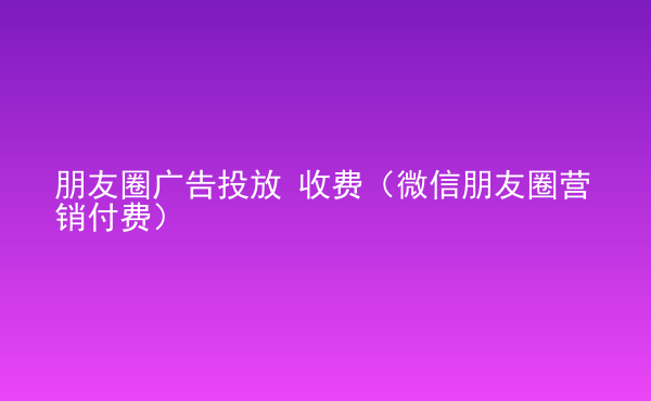  朋友圈广告投放 收费（微信朋友圈营销付费）