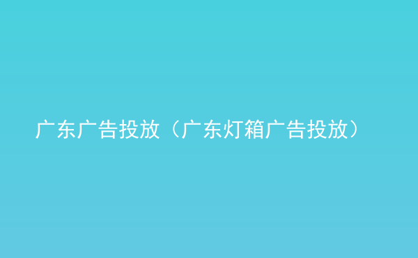  廣東廣告投放（廣東燈箱廣告投放）