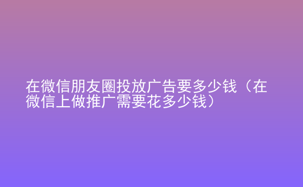  在微信朋友圈投放廣告要多少錢(qián)（在微信上做推廣需要花多少錢(qián)）