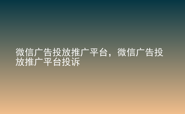  微信廣告投放推廣平臺，微信廣告投放推廣平臺投訴